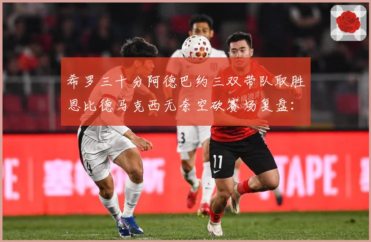 希罗三十分阿德巴约三双带队取胜恩比德马克西无奈空砍赛场复盘：最新赛事动态与深度分析