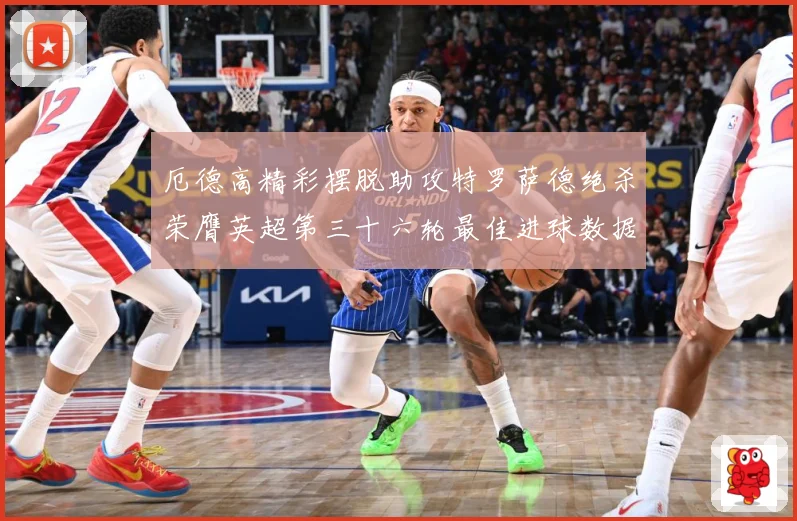 厄德高精彩摆脱助攻特罗萨德绝杀荣膺英超第三十六轮最佳进球数据研判：最新赛事动态与深度分析