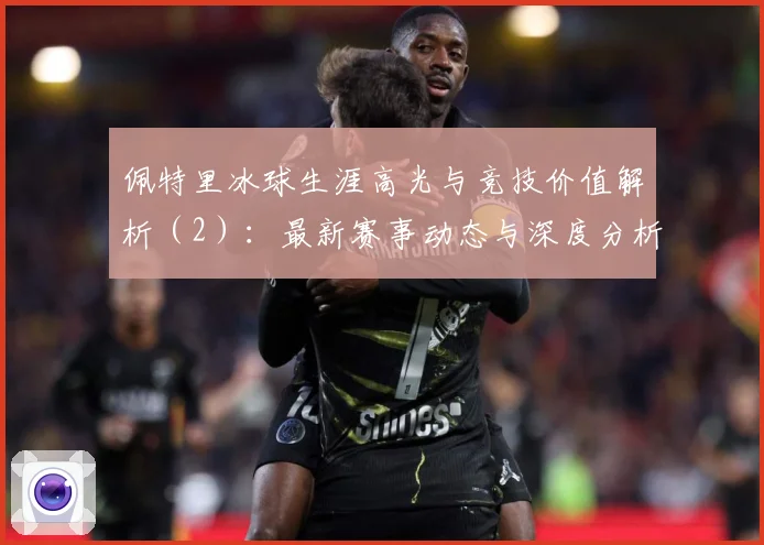 佩特里冰球生涯高光与竞技价值解析（2）：最新赛事动态与深度分析