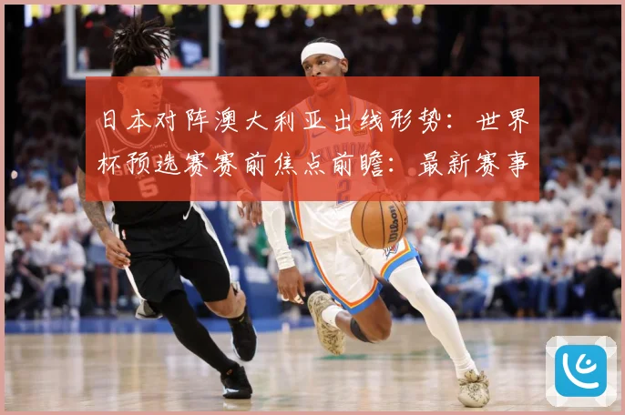 日本对阵澳大利亚出线形势：世界杯预选赛赛前焦点前瞻：最新赛事动态与深度分析