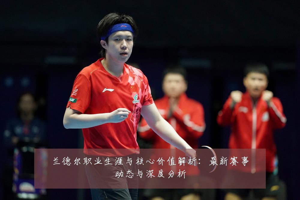 兰德尔职业生涯与核心价值解析:最新赛事动态与深度分析